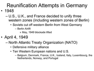 Reunification Attempts in Germany 1948 U.S., U.K., and France decided to unify three western zones (including western zones of Berlin) Soviets cut off western Berlin from West Germany Berlin Airlift May, 1949 blockade lifted April 4, 1949 North Atlantic Treaty Organization (NATO) Defensive military alliance Ten Western European nations and U.S. Belgium, Denmark, France, U.K., Iceland, Italy, Luxembourg, the Netherlands, Norway, and Portugal 