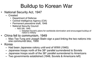 Buildup to Korean War National Security Act, 1947 Created Department of Defense Central Intelligence Agency (CIA) Permanent peacetime draft, 1948 National Security Council NSC-68, 1949 Detailed Soviet’s plans for worldwide domination and encouraged buildup of nation’s military China fell to communism, 1949 Mao Tse-Tung and Joseph Stalin sign a pact linking the two nations into one communist bloc, 1950 Korea Had been Japanese colony until end of WWII (1945) Japanese troops north of the 38 th  parallel surrendered to Soviets Japanese troops south of the 38 th  parallel surrendered to Americans Two governments established (1948, Soviets & Americans left) 