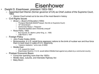 Eisenhower Dwight D. Eisenhower, president 1953-1961 Appointed Earl Warren (former governor of CA) as Chief Justice of the Supreme Court, 1953 Warren Court turned out to be one of the most liberal in history Civil Rights Issues Brown v. Board of Education  (1954) Thurgood Marshall (NAACP lawyer, first AA on Supreme Court) 14 th  Amendment Overturned  Plessy v. Ferguson “ Separate facilities were inherently unequal” Rosa Parks, 1955 Bus boycott, Dr. Martin Luther King, Jr., 1956 Little Rock 9, 1957 Foreign Policy John Foster Dulles (SOS) Brinkmanship    U.S. would force aggressor nations to the brink of nuclear war and thus force them to back down in wake of U.S. superiority “ massive retaliation,” arms race, & MAD Middle East U.S. support for Israel Eisenhower Doctrine    U.S. would defend Middle East against any attack by a communist country Postwar Economic Boom Consumer spending more than the 1920’s Middle class, suburbs, and Interstate Highway Act Baby Boom 