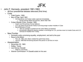 JFK John F. Kennedy, president 1961-1963 All four presidential debates televised (first time) Cuba Fidel Castro, 1959 Bay of Pigs, April 1961 CIA operatives and Cuban exiles captured immediately Soviet premier Nikita Khrushchev, Berlin Wall 1961 Cuban Missile Crisis, October 1962 Castro and Khrushchev formed alliance U.S. spy plane found Soviet medium and long-range nuclear missiles in Cuba Naval blockade of Cuba “ We are eyeball to eyeball and the other fellow just blinked” Khrushchev offered to remove missiles in exchange for U.S. promise never to invade Cuba and U.S. removal of missiles from Turkey New Frontier Domestic policy promising equality, employment, and aid to the poor Race to the Moon Feb. 20, 1962 John Glenn orbited the earth three times July 20, 1969 Neil Armstrong became first person to set foot on moon Assassination November 22, 1963 Dallas, Texas Lee Harvey Oswald Killed by Jack Ruby Warren Commission    Oswald acted on his own 