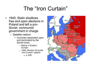The “Iron Curtain”
• 1945, Stalin disallows
  free and open elections in
  Poland and left a pro-
  Soviet, communist
  government in charge
   – Satellite nations
       • Countries dependant upon
         and dominated by the
         Soviet Union
           – Mainly in Eastern
             Europe
           – 1946, Winston Churchill,
             “Iron Curtain” speech
                » p. 609
 