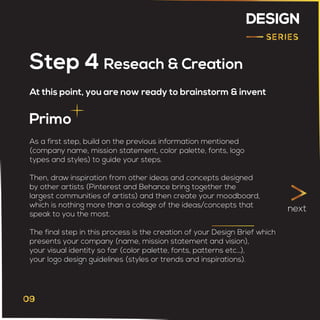 DESIGN
At this point, you are now ready to brainstorm & invent
Step 4 Reseach & Creation
Primo
As a first step, build on the previous information mentioned
(company name, mission statement, color palette, fonts, logo
types and styles) to guide your steps.
Then, draw inspiration from other ideas and concepts designed
by other artists (Pinterest and Behance bring together the
largest communities of artists) and then create your moodboard,
which is nothing more than a collage of the ideas/concepts that
speak to you the most.
The final step in this process is the creation of your Design Brief which
presents your company (name, mission statement and vision),
your visual identity so far (color palette, fonts, patterns etc…),
your logo design guidelines (styles or trends and inspirations).
next
 