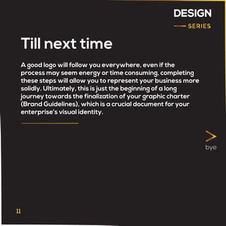 DESIGN
Till next time
A good logo will follow you everywhere, even if the
process may seem energy or time consuming, completing
these steps will allow you to represent your business more
solidly. Ultimately, this is just the beginning of a long
journey towards the finalization of your graphic charter
(Brand Guidelines), which is a crucial document for your
enterprise’s visual identity.
bye
 