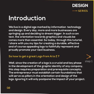 DESIGN
We live in a digital age marked by information technology
and design. Every day, more and more businesses are
springing up and deciding to dream bigger. In such a con
text, the orientation towards graphics and visuals be
comes more than essential. So today, through this tutorial,
I share with you my tips for creating a durable, effective
and of course appealing logo to faithfully represent and
proudly promote your next business.
Well, since the creation of a logo is a crucial and key phase
in the development of the graphic identity of any company,
this step requires preparation and prerequisite concepts.
The entrepreneur must establish certain foundations that
will serve as pillars in the orientation and design of the
logo. Ignoring it will only postpone the impact of your project.
Introduction
step 1
 