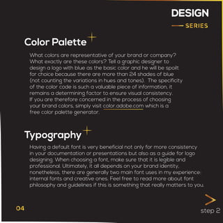DESIGN
Color Palette
Typography
What colors are representative of your brand or company?
What exactly are these colors? Tell a graphic designer to
design a logo with blue as the basic color and he will be spoilt
for choice because there are more than 24 shades of blue
(not counting the variations in hues and tones). The specificity
of the color code is such a valuable piece of information, it
remains a determining factor to ensure visual consistency.
If you are therefore concerned in the process of choosing
your brand colors, simply visit color.adobe.com which is a
free color palette generator.
Having a default font is very beneficial not only for more consistency
in your documentation or presentations but also as a guide for logo
designing. When choosing a font, make sure that it is legible and
professional. Ultimately, it all depends on your brand identity,
nonetheless, there are generally two main font uses in my experience:
internal fonts and creative ones. Feel free to read more about font
philosophy and guidelines if this is something that really matters to you.
step 2
 