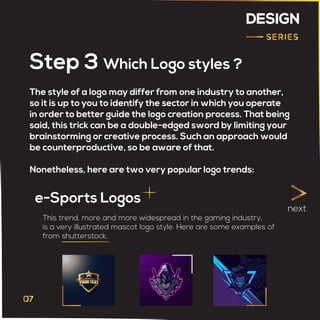 DESIGN
The style of a logo may differ from one industry to another,
so it is up to you to identify the sector in which you operate
in order to better guide the logo creation process. That being
said, this trick can be a double-edged sword by limiting your
brainstorming or creative process. Such an approach would
be counterproductive, so be aware of that.
Nonetheless, here are two very popular logo trends:
Step 3 Which Logo styles ?
e-Sports Logos
next
This trend, more and more widespread in the gaming industry,
is a very illustrated mascot logo style. Here are some examples of
from shutterstock.
 