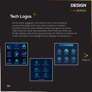DESIGN
Tech Logos
step 4
As its name suggests, this style is much more loved by
young technology start-ups and is based on modern,
futuristic features and shades of blue and green as colors.
Take a look at these few examples that Pinterest offers us.
Finally, please note that type and style are different notions not
to be confused in the designtionary (design conventions) :).
 