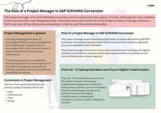The Role of a Project Manager in SAP S/4HANA Conversion
Cost
Performance
Time
Scope
1.
2.
3.
4.
Constraints in Project Management
The four main constraints that are the
primary causes of project failure are:
The project manager of an SAP S/4HANA conversion can be compared to the captain of a ship. Although the crew members
in the ship have their own designated jobs, one person must take control of all the things in order to manage and have a
bird’s eye view of how things are proceeding in order to reach the destination safely
Project Management in general
The Project Management Book of
Knowledge (PMBOK), project management
can be defined as ‘the application of
knowledge, skills, tools, and techniques to
project activities to achieve project
requirements
Project Management is accomplished
through the application and integration of
the Project management processes of
initiating, planning, executing, monitoring,
controlling and closing.
Role of a Project Manager in SAP S/4HANA Conversion
The project manager must enable the project team to analyze the existing SAP ECC
landscape. The project team should be able to convince the customers regarding
the various benefits of SAP S/4HANA
The project manager must ensure that proper communication strategy and regular
feedback from both the customer and project team members is received and the
relevant follow-ups are done regularly
KTern.AI – A Cyborg that takes care of your Digital Transformation
KTern.AI - The fundamental structure of
AI's Digital Projects orchestrates
collaborative engagement, facilitates
timely phase closures, assures knowledge
transfer, and manages change for all
parties involved in the digital
transformation, including SAP,
customers, partners, system integrators,
and SAP
 