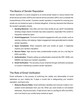 The Basics of Sender Reputation
Sender reputation is a score assigned to an email sender based on various factors that
email service providers (ESPs) and internet service providers (ISPs) use to evaluate the
trustworthiness of the sender. A positive sender reputation is essential for ensuring your
emails are not marked as spam or blocked altogether. A few key elements that influence
the sender's reputation include:
1. Sending Behavior: How often and how many emails do you send? Consistently
sending a large volume of emails may raise suspicions, especially if the content is
frequently marked as spam.
2. Email Engagement: The level of recipient engagement with your emails, such as
opening, clicking, and replying. Higher engagement rates generally lead to a better
sender reputation.
3. Spam Complaints: When recipients mark your emails as spam, it negatively
impacts your sender's reputation.
4. Bounce Rates: High bounce rates (undeliverable emails) can be a red flag for
ESPs and ISPs.
5. Authentication: Properly setting up authentication protocols like SPF, DKIM, and
DMARC can boost your sender's reputation.
6. Email Verification: The accuracy of your email list through verification processes
is crucial in maintaining a positive sender reputation.
The Role of Email Verification
Email verification is the process of confirming the validity and deliverability of email
addresses on your mailing list. It plays a crucial role in safeguarding your sender's
reputation, and here's why:
1. Reduces Bounce Rates: Email verification identifies and removes invalid or non-
existent email addresses from your list. When you send emails to non-existent
addresses, they bounce back. A high bounce rate is a red flag for ISPs and ESPs,
and it can lead to your emails being marked as spam.
 