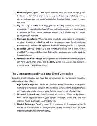 2. Protects Against Spam Traps: Spam traps are email addresses set up by ISPs
to identify senders with poor email list management. Sending emails to spam traps
can severely damage your sender's reputation. Email verification helps in avoiding
this pitfall.
3. Improves Open Rates and Engagement: Sending emails to valid, active
addresses increases the likelihood of your recipients opening and engaging with
your messages. This boosts your sender reputation as ESPs perceive your emails
as valuable and relevant.
4. Minimizes Complaints: When you send emails to non-existent or uninterested
recipients, they are more likely to mark your messages as spam. Email verification
ensures that your emails reach genuine recipients, reducing the risk of complaints.
5. Enhances Delivery Rates: ESPs and ISPs favor senders with a clean, verified
email list. This leads to better email deliverability, ensuring your emails reach the
intended inboxes.
6. Protects Your Brand Image: Sending emails to invalid or uninterested recipients
can harm your brand's image and credibility. Email verification helps maintain a
professional and responsible image.
The Consequences of Neglecting Email Verification
Neglecting email verification can have dire consequences for your sender's reputation
and email marketing efforts:
1. High Spam Complaints: Invalid or unwanted emails often result in recipients
marking your messages as spam. This leads to a tarnished sender reputation and
can cause your emails to land in spam folders, reducing their effectiveness.
2. Increased Bounce Rates: Unverified email addresses contribute to high bounce
rates, which negatively impact your sender reputation. ESPs and ISPs may
interpret this as careless or spammy behavior.
3. Wasted Resources: Sending emails to non-existent or disengaged recipients
wastes valuable resources, including time and money. Email verification helps you
allocate your resources more efficiently.
 