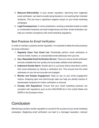 4. Reduced Deliverability: A poor sender reputation, stemming from neglected
email verification, can lead to emails being blocked or not reaching their intended
recipients. This can have a significant negative impact on your email marketing
campaigns.
5. Legal Consequences: In some jurisdictions, sending unsolicited emails to invalid
or uninterested recipients can lead to legal issues and fines. Email verification can
help you maintain compliance with email marketing regulations.
Best Practices for Email Verification
In order to maintain a positive sender reputation, it's essential to follow the best practices
for email verification:
1. Regularly Clean Your Email List: Periodically perform email verification to
remove invalid, inactive, or unsubscribed email addresses from your list.
2. Use a Reputable Email Verification Service: There are various email verification
services available that can quickly and accurately validate email addresses.
3. Implement Double Opt-In: Double opt-in is a process where subscribers confirm
their email addresses by clicking a verification link. This ensures that the email
addresses on your list are accurate and engaged.
4. Monitor and Analyze Engagement: Keep an eye on your email engagement
metrics. Analyzing open and click-through rates can help you identify inactive or
disinterested recipients for further verification or removal.
5. Comply with Regulations: Ensure that your email marketing practices are
compliant with regulations such as the CAN-SPAM Act in the United States and
GDPR in the European Union.
Conclusion
Maintaining a positive sender reputation is crucial for the success of your email marketing
campaigns. Neglecting email verification can lead to a damaged reputation, reduced
 