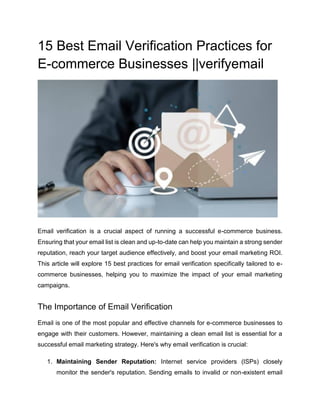 15 Best Email Verification Practices for
E-commerce Businesses ||verifyemail
Email verification is a crucial aspect of running a successful e-commerce business.
Ensuring that your email list is clean and up-to-date can help you maintain a strong sender
reputation, reach your target audience effectively, and boost your email marketing ROI.
This article will explore 15 best practices for email verification specifically tailored to e-
commerce businesses, helping you to maximize the impact of your email marketing
campaigns.
The Importance of Email Verification
Email is one of the most popular and effective channels for e-commerce businesses to
engage with their customers. However, maintaining a clean email list is essential for a
successful email marketing strategy. Here's why email verification is crucial:
1. Maintaining Sender Reputation: Internet service providers (ISPs) closely
monitor the sender's reputation. Sending emails to invalid or non-existent email
 