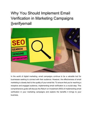 Why You Should Implement Email
Verification in Marketing Campaigns
||verifyemail
In the world of digital marketing, email campaigns continue to be a valuable tool for
businesses seeking to connect with their audience. However, the effectiveness of email
marketing is closely tied to the quality of your email list. To ensure that you're reaching a
receptive and engaged audience, implementing email verification is a crucial step. This
comprehensive guide will discuss the Return on Investment (ROI) of implementing email
verification in your marketing campaigns and explore the benefits it brings to your
business.
 