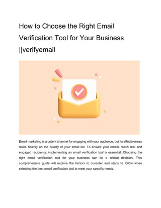How to Choose the Right Email
Verification Tool for Your Business
||verifyemail
Email marketing is a potent channel for engaging with your audience, but its effectiveness
relies heavily on the quality of your email list. To ensure your emails reach real and
engaged recipients, implementing an email verification tool is essential. Choosing the
right email verification tool for your business can be a critical decision. This
comprehensive guide will explore the factors to consider and steps to follow when
selecting the best email verification tool to meet your specific needs.
 