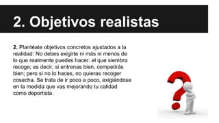 2. Objetivos realistas
2. Plantéate objetivos concretos ajustados a la
realidad: No debes exigirte ni más ni menos de
lo que realmente puedes hacer. el que siembra
recoge; es decir, si entrenas bien, competirás
bien; pero si no lo haces, no quieras recoger
cosecha. Se trata de ir poco a poco, exigiéndose
en la medida que vas mejorando tu calidad
como deportista.
 
