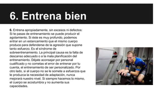 6. Entrena bien
6. Entrena apropiadamente, sin excesos ni defectos:
Si te pasas de entrenamiento se puede producir el
agotamiento. Si éste es muy profundo, podemos
entrar en un estancamiento que el mismo cuerpo
produce para defenderse de la agresión que supone
tanto esfuerzo. Es el síndrome de
sobreentrenamiento. La principal causa es la falta de
descanso adecuado o a la mala planificación del
entrenamiento. Déjate aconsejar por personal
cualificado y no cometas el error de entrenar por tu
cuenta, el entrenamiento de ser personalizado. Por
otro lado, si al cuerpo no se le somete a esfuerzos que
le produzca la necesidad de adaptación, nunca
mejorará nuestro nivel. Si siempre hacemos lo mismo,
el cuerpo se acostumbra y no aumenta sus
capacidades.
 