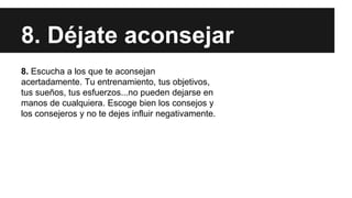 8. Déjate aconsejar
8. Escucha a los que te aconsejan
acertadamente. Tu entrenamiento, tus objetivos,
tus sueños, tus esfuerzos...no pueden dejarse en
manos de cualquiera. Escoge bien los consejos y
los consejeros y no te dejes influir negativamente.
 