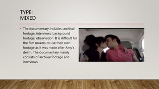 TYPE:
MIXED
• The documentary includes: archival
footage, interviews, background
footage, observation. It is difficult for
the film makers to use their own
footage as it was made after Amy’s
death. The documentary mainly
consists of archival footage and
interviews.
 
