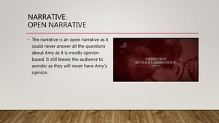 NARRATIVE:
OPEN NARRATIVE
• The narrative is an open narrative as it
could never answer all the questions
about Amy as it is mostly opinion
based. It still leaves the audience to
wonder as they will never have Amy’s
opinion.
 
