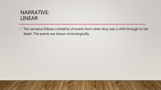 NARRATIVE:
LINEAR
• The narrative follows a timeline of events from when Amy was a child through to her
death. The events are shown chronologically.
 
