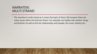 NARRATIVE:
MULTI STRAND
• The narrative is multi strand as it covers the topic of Amy’s life however there are
many issues within this that are shown. For example, her battles with alcohol, drugs
and bulimia. As well as this her relationships with people, the music industry etc..
 