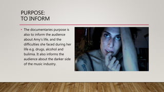 PURPOSE:
TO INFORM
• The documentaries purpose is
also to inform the audience
about Amy’s life, and the
difficulties she faced during her
life e.g. drugs, alcohol and
bulimia. It also informs the
audience about the darker side
of the music industry.
 