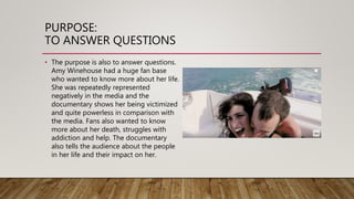 PURPOSE:
TO ANSWER QUESTIONS
• The purpose is also to answer questions.
Amy Winehouse had a huge fan base
who wanted to know more about her life.
She was repeatedly represented
negatively in the media and the
documentary shows her being victimized
and quite powerless in comparison with
the media. Fans also wanted to know
more about her death, struggles with
addiction and help. The documentary
also tells the audience about the people
in her life and their impact on her.
 