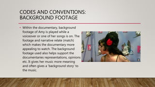 CODES AND CONVENTIONS:
BACKGROUND FOOTAGE
• Within the documentary, background
footage of Amy is played while a
voiceover or one of her songs is on. The
footage and narrative relate (match)
which makes the documentary more
appealing to watch. The background
footage used also helps support the
documentaries representations, opinions
etc. It gives her music more meaning
and often gives a ‘background story’ to
the music.
 