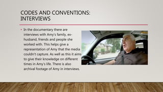 CODES AND CONVENTIONS:
INTERVIEWS
• In the documentary there are
interviews with Amy’s family, ex-
husband, friends and people she
worked with. This helps give a
representation of Amy that the media
couldn't capture. As well as this it aims
to give their knowledge on different
times in Amy’s life. There is also
archival footage of Amy in interviews.
 