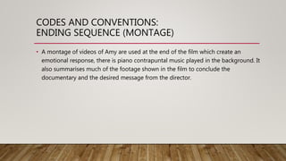 CODES AND CONVENTIONS:
ENDING SEQUENCE (MONTAGE)
• A montage of videos of Amy are used at the end of the film which create an
emotional response, there is piano contrapuntal music played in the background. It
also summarises much of the footage shown in the film to conclude the
documentary and the desired message from the director.
 
