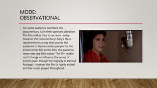 MODE:
OBSERVATIONAL
• For some audience members the
documentary is (in their opinion) objective.
The film maker tries to recreate reality-
however the documentary/ Amy’s life is
represented in a way that pushes the
audience to blame certain people for the
events in her life. In the film, the audience
never sees the film maker. The film maker
can’t change or influence the series of
events (even though the majority is archival
footage). However the film is highly edited
and has music played throughout.
 