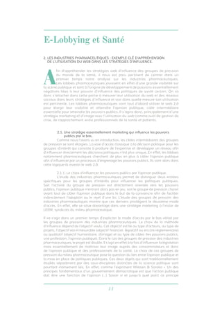 E-Lobbying et Santé 
2. LES INDUSTRIES PHARMACEUTIQUES : EXEMPLE CLÉ D’APPRÉHENSION 
DE L’UTILISATION DU WEB DANS LES STRATÉGIES D’INFLUENCE. 
Afin d’appréhender les stratégies web d’influence des groupes de pression 
du monde de la santé, il nous est paru pertinent de centrer dans un 
premier temps notre analyse sur les industries pharmaceutiques. 
Les lobbies pharmaceutiques jouissent en effet d’une grande visibilité sur 
la scène publique et sont à l’origine de développement de passions essentiellement 
négatives liées à leur pouvoir d’influence des politiques de santé certain. On va 
donc s’attacher dans cette partie à mesurer leur utilisation du web et des réseaux 
sociaux dans leurs stratégies d’influence et voir dans quelle mesure son utilisation 
est pertinente. Les lobbies pharmaceutiques vont tout d’abord utiliser le web 2.0 
pour élargir leur visibilité et atteindre l’opinion publique, cible intermédiaire 
essentielle pour atteindre les pouvoirs publics. Il s’agira donc, principalement d’une 
stratégie marketing et d’image avec l’utilisation du web comme outil de gestion de 
crise, de rapprochement entre professionnels de la santé et patients. 
2.1. Une stratégie essentiellement marketing qui influence les pouvoirs 
11 
publics par le bas. 
Comme nous l’avons vu en introduction, les cibles intermédiaires des groupes 
de pression se sont élargies. La voie d’accès classique à la décision politique pour les 
groupes d’intérêt qui consiste à produire de l’expertise et développer un réseau afin 
d’influencer directement les décisions politiques n’est plus unique. En effet, les lobbies 
notamment pharmaceutiques cherchent de plus en plus à cibler l’opinion publique 
afin d’influencer par un processus d’engrenage les pouvoirs publics. Ils vont alors dans 
cette logique-là investir le web 2.0. 
2.1.1. Le choix d’influencer les pouvoirs publics par l’opinion publique. 
L’étude des industries pharmaceutiques permet de distinguer deux entrées 
spécifiques pour les groupes d’intérêts pour influencer les politiques publiques. 
Soit l’activité du groupe de pression est directement orientée vers les pouvoirs 
publics, l’opinion publique n’entrant alors pas en jeu, soit le groupe de pression choisit 
avant tout de cibler l’opinion publique dans le but de la convaincre afin de faciliter 
indirectement l’adoption ou le rejet d’une loi. L’étude des groupes de pression des 
industries pharmaceutiques montre que ces derniers privilégient le deuxième mode 
d’accès. En effet, elle se situe davantage dans une stratégie marketing à l’instar de 
LEEM, syndicats du milieu pharmaceutique. 
Il va s’agir dans un premier temps d’expliciter le mode d’accès par le bas utilisé par 
les groupes de pression des industries pharmaceutiques. Le choix de la méthode 
d’influence dépend de l’objectif voulu. Cet objectif est lié au type d’acteurs, au type de 
projets, l’objectif est-il mesurable (objectif financier, législatif ou encore réglementaire) 
ou qualitatif (objectif humanitaire, d’image) et au type de cibles (les pouvoirs publics, 
une profession, l’opinion publique). Dans le cas des groupes de pression des industries 
pharmaceutiques, le projet est double. Il s’agit en effet à la fois d’influencer la législation 
mais essentiellement de maîtriser leur image auprès des consommateurs et donc 
de l’opinion publique et des professionnels de la santé. Le choix de ces groupes de 
pression du milieu pharmaceutique pose la question du lien entre l’opinion publique et 
la mise en place de politiques publiques. Ces deux objets qui sont traditionnellement 
étudiés séparément par des sous-disciplines distinctes de la science politique sont 
pourtant intimement liés. En effet, comme l’expriment Wlezien & Soroka « Un des 
principes fondamentaux d’un gouvernement démocratique est que l’action publique 
doit être une fonction de l’opinion (…) Savoir si et jusqu’à quel point ce principe 
 