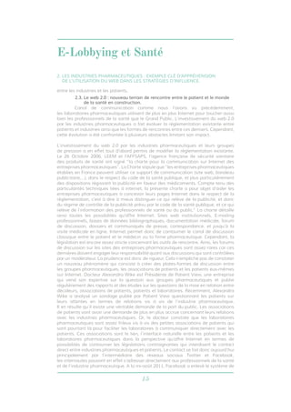 E-Lobbying et Santé 
2. LES INDUSTRIES PHARMACEUTIQUES : EXEMPLE CLÉ D’APPRÉHENSION 
DE L’UTILISATION DU WEB DANS LES STRATÉGIES D’INFLUENCE. 
15 
entre les industries et les patients. 
2.3. Le web 2.0 : nouveau terrain de rencontre entre le patient et le monde 
de la santé en construction. 
Canal de communication comme nous l’avons vu précédemment, 
les laboratoires pharmaceutiques utilisent de plus en plus Internet pour toucher aussi 
bien les professionnels de la santé que le Grand Public. L’investissement du web 2.0 
par les industries pharmaceutiques a fait évoluer la réglementation existante entre 
patients et industries ainsi que les formes de rencontres entre ces derniers. Cependant, 
cette évolution a été confrontée à plusieurs obstacles limitant son impact. 
L’investissement du web 2.0 par les industries pharmaceutiques et leurs groupes 
de pression a en effet tout d’abord permis de modifier la réglementation existante. 
Le 26 Octobre 2006, LEEM et l’AFFSAPS, l’agence française de sécurité sanitaire 
des produits de santé ont signé “la charte pour la communication sur Internet des 
entreprises pharmaceutiques”. La Charte stipule que “les entreprises pharmaceutiques 
établies en France peuvent utiliser ce support de communication (site web, bandeau 
publicitaire,…), dans le respect du code de la santé publique, et plus particulièrement 
des dispositions régissant la publicité en faveur des médicaments. Compte tenu des 
particularités techniques liées à internet, la présente charte a pour objet d’aider les 
entreprises pharmaceutiques à concevoir leurs pages Internet dans le respect de la 
réglementation, c’est à dire à mieux distinguer ce qui relève de la publicité, et donc 
du régime de contrôle de la publicité prévu par le code de la santé publique, et ce qui 
relève de l’information des professionnels de santé ou du public.” La charte détaille 
ainsi toutes les possibilités qu’offre Internet: Sites web institutionnels, E-mailing 
professionnels, bases de données bibliographiques, documentation médicale, forum 
de discussion, dossiers et communiqués de presse, correspondance, et jusqu’à la 
visite médicale en ligne. Internet permet donc de contourner le canal de discussion 
classique entre le patient et le médecin ou la firme pharmaceutique. Cependant, la 
législation est encore assez stricte concernant les outils de rencontre. Ainsi, les forums 
de discussion sur les sites des entreprises pharmaceutiques sont assez rares car ces 
dernières doivent engager leur responsabilité quant aux discussions qui sont contrôlées 
par un modérateur. La prudence est donc de rigueur. Cela n’empêche pas de constater 
un nouveau phénomène qui consiste à créer des plates-formes de discussion entre 
les groupes pharmaceutiques, les associations de patients et les patients eux-mêmes 
sur Internet. Docteur Alexandra Wike est Présidente de Patient View, une entreprise 
qui vend son expertise sur la question aux groupes pharmaceutiques et publie 
régulièrement des rapports et des études sur les questions de la mise en relation entre 
décideurs, associations de patients, patients et laboratoires. Récemment, Alexandra 
Wike a analysé un sondage publié par Patient View questionnant les patients sur 
leurs attentes en termes de relations vis à vis de l’industrie pharmaceutique. 
Il en résulte qu’il existe une véritable demande de la part du public. Les associations 
de patients vont avoir une demande de plus en plus accrue concernant leurs relations 
avec les industries pharmaceutiques. Or, le docteur constate que les laboratoires 
pharmaceutiques sont assez frileux vis à vis des petites associations de patients qui 
sont pourtant là pour faciliter les laboratoires à communiquer directement avec les 
patients. Ces associations sont le lien, l’interface naturelle entre les patients et les 
laboratoires pharmaceutiques dans la perspective qu’offre Internet en termes de 
possibilités de contourner les législations contraignantes qui interdisent le contact 
direct entre industries pharmaceutiques et patients. Le contact se fait donc aujourd’hui 
principalement par l’intermédiaire des réseaux sociaux Twitter et Facebook, 
les internautes pouvant en effet s’adresser directement aux professionnels de la santé 
et de l’industrie pharmaceutique. A la mi-août 2011, Facebook a enlevé le système de 
 
