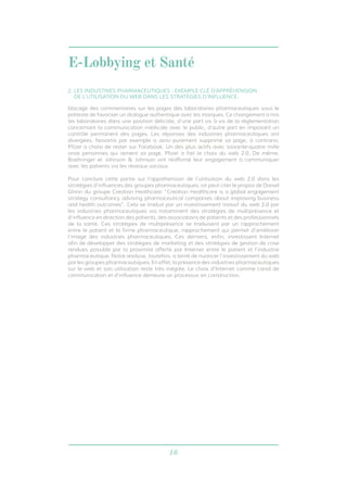 E-Lobbying et Santé 
2. LES INDUSTRIES PHARMACEUTIQUES : EXEMPLE CLÉ D’APPRÉHENSION 
DE L’UTILISATION DU WEB DANS LES STRATÉGIES D’INFLUENCE. 
blocage des commentaires sur les pages des laboratoires pharmaceutiques sous le 
prétexte de favoriser un dialogue authentique avec les marques. Ce changement a mis 
les laboratoires dans une position délicate, d’une part vis à vis de la réglementation 
concernant la communication médicale avec le public, d’autre part en imposant un 
contrôle permanent des pages. Les réponses des industries pharmaceutiques ont 
divergées. Novartis par exemple a ainsi purement supprimé sa page, à contrario, 
Pfizer a choisi de rester sur Facebook. Un des plus actifs avec soixante-quatre mille 
onze personnes qui aiment sa page, Pfizer a fait le choix du web 2.0. De même, 
Boehringer et Johnson & Johnson ont réaffirmé leur engagement à communiquer 
avec les patients via les réseaux sociaux. 
Pour conclure cette partie sur l’appréhension de l’utilisation du web 2.0 dans les 
stratégies d’influences des groupes pharmaceutiques, on peut citer le propos de Daniel 
Ghinn du groupe Creation Heathcare: “Creation Healthcare is a global engagement 
strategy consultancy advising pharmaceutical companies about improving business 
and health outcomes”. Cela se traduit par un investissement massif du web 2.0 par 
les industries pharmaceutiques via notamment des stratégies de multiprésence et 
d’influence en direction des patients, des associations de patients et des professionnels 
de la santé. Ces stratégies de multiprésence se traduisent par un rapprochement 
entre le patient et la firme pharmaceutique, rapprochement qui permet d’améliorer 
l’image des industries pharmaceutiques. Ces derniers, enfin, investissent Internet 
afin de développer des stratégies de marketing et des stratégies de gestion de crise 
rendues possible par la proximité offerte par Internet entre le patient et l’industrie 
pharmaceutique. Notre analyse, toutefois, a tenté de nuancer l’investissement du web 
par les groupes pharmaceutiques. En effet, la présence des industries pharmaceutiques 
sur le web et son utilisation reste très inégale. Le choix d’Internet comme canal de 
communication et d’influence demeure un processus en construction. 
16 
 