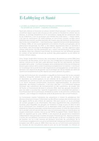 E-Lobbying et Santé 
3. LE WEB 2.0, ESPACE DE CONFRONTATION DES DIFFÉRENTS INTÉRÊTS 
DU MONDE DE LA SANTÉ : L’EXEMPLE EUROPÉEN 
façon plus directe en finançant un certain nombre d’euro-groupes. C’est surtout dans 
ce premier aspect que le web 2.0 joue un rôle central, en facilitant la création de ces 
réseaux, le partage d’expérience et la consultation rapide de ses partenaires dans 
le cas d’alliances. C’est ce qu’évoque une membre de la DG Sanco : « Notre intérêt, 
c’est que les associations de santé publique se rencontrent souvent, qu’elles soient 
présentes plus souvent, qu’elles aient plus de moyens, plus de membres, qu’elles soient 
plus fortes tout simplement ». Cela favorise leur capacité d’action et de représentation 
(cf Mazey 1995), et cela incite également à la création d’autres euro-groupes, par le 
phénomène d’engrenage. En effet, si des lobbies apparaissent dans un domaine à 
tel échelon, cela encourage le développement des autres : soit des opposants pour 
contrer cette action, soit des partenaires qui y voient une brèche pour s’insérer dans 
les débats. Mais leur influence reste limitée, la commission les met différents groupes 
en contact et leur permet ensuite de soulever des préoccupations ou de mettre en 
lumière certains enjeux. 
Ainsi, l’enjeu réside dans l’inclusion des associations de patients ou autres ONG dans 
le processus de discussion, ou en tout cas c’est l’image que la Commission souhaite 
donner, comme on le voit avec cette définition issue de son site Internet, du forum 
européen de la santé : « Le forum européen de la santé permet d’informer et d’associer 
les principaux acteurs de la santé à la politique européenne en la matière. […] Le forum 
sur la politique de la santé réunit des organisations paneuropéennes actives dans ce 
domaine. Son objectif est de garantir que la stratégie de l’UE en matière de santé est 
ouverte et transparente et qu’elle répond aux préoccupations du public». 
Il s’agit de la structure de consultation à laquelle la Commission fait le plus souvent 
référence lorsqu’elle entend montrer que ses décisions s’appuient sur “la base” 
et répondent aux préoccupations et aux attentes de la population et des parties 
intéressées. Or, comme on l’a dit, ces associations manquent de ressources : participer 
à ce forum nécessite d’importantes ressources organisationnelles, du personnel 
disponible, des travaux à présenter... C’est pour cela que « La Commission propose 
d’octroyer des subventions de fonctionnement et des subventions de projets afin 
de fournir un financement de base à certaines ONG, dont des groupes de patients, 
pour les aider à accroître leur capacité d’organisation et à consolider leur position » 
(Communication de la Commission, Améliorer la santé, la sécurité et la confiance des 
citoyens : une stratégie en matière de santé et de protection des consommateurs). 
La Commission oriente l’attribution de subventions à travers la présélection des 
dossiers et surtout à travers l’information qu’elle diffuse à propos des attentes précises 
des appels d’offre et des critères de sélection. Elle peut assurer un accès privilégié 
de certains groupes à ces informations. Elle lance régulièrement des consultations 
ouvertes, pour lesquelles ces groupes ont tendance à réagir le plus et dans le sens 
de la Commission (non seulement car ils dépendent d’elle mais aussi parce qu’elle 
présente les mesures proposées comme favorisant la santé). En effet les organisations 
de la société civile ont souvent des liens avec la Commission dans la mise en place de 
projets notamment, comme c’est le cas de l’EPHA (European Public Health Alliance) 
dont on reparlera par la suite. l’EPHA a une structure de gouvernance totalement 
indépendante mais participe à nombre de projets financés par l’UE, répond quasiment 
à toutes les consultations concernant la santé de près ou de loin, multiplie les prises 
de position, est ou a été membre de plusieurs structures de consultation de la 
Commission européenne et a assuré le secrétariat de l’intergroupe Santé du Parlement 
européen avec BEUC jusqu’en 2009. Dans tous les cas, la Commission peut présenter 
les résultats de ces consultations dans le sens qui lui est favorable, en mettant en 
18 
 