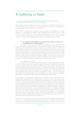 E-Lobbying et Santé 
3. LE WEB 2.0, ESPACE DE CONFRONTATION DES DIFFÉRENTS INTÉRÊTS 
DU MONDE DE LA SANTÉ : L’EXEMPLE EUROPÉEN 
avant certains points plutôt que d’autres. Ici encore, on envisage l’importance de 
la communication via le web 2.0, non seulement pour recueillir ces participations, 
mais aussi dans le retour qu’en fait la Commission. 
On voit donc comment cette volonté de la commission de développer les lobbies 
positifs et la constitution de réseaux dans le domaine de la santé favorise le rôle 
central du web 2.0 pour ces acteurs qui manquent de ressources. On va voir par 
la suite les formes spécifiques que prennent ces stratégies, ou en d’autres termes, 
comment fonctionne le e-lobbying de ces acteurs non industriels de la santé. 
3.2. Les organisations publiques ou non-gouvernementales, les patients et 
les professionnels : quelle visibilité ? 
On a donc vu que le but principal de ces différents groupes d’intérêts était 
d’avoir un poids au niveau européen. C’est dans cette perspective qu’il faut interpréter 
la politique de communication mise en place par ces groupes, comme le confirment 
les propos de Fernand Sauer (DG Sanco) encourageant ses troupes à communiquer 
autour de leurs activités : « La communication vous rend visible. La visibilité vous aide 
durant les négociations ». Ainsi, l’activité de lobbying ne peut se passer d’une bonne 
communication. C’est dans cette optique que les groupes les moins « puissants » vont 
investir le web 2.0 afin d’acquérir une réelle visibilité, à la fois envers les citoyens, 
les pouvoirs publics et leurs opposants. Cette visibilité passe par 3 éléments principaux : 
la gestion de l’image, la diffusion d’information et la prise de position. 
3.2.1. Gestion de l’image : 
La gestion de l’image est essentielle quand il s’agit de groupes d’intérêts. 
En effet, le but pour certains groupes va être de se placer du côté de la défense de 
la santé publique, masquant ainsi des intérêts autres, pour paraître agir en faveur 
de l’intérêt général. Pour certains groupes c’est effectivement le cas, mais l’enjeu est 
alors de mettre cette dimension en avant. C’est, comme on a commencé à le montrer, 
dans cette perspective que la Commission veut auprès d’elle des organisations de 
santé publique. Ainsi, gérer son image c’est plusieurs choses : c’est non seulement 
être présent dans l’espace public, mais aussi diffuser une «bonne image», la contrôler. 
Aujourd’hui, la majorité de cette communication passe par le web 2.0. 
On appuiera ici nos propos par l’observation et l’analyse de la communication du 
groupe EPHA (European Public Health Alliance), dont nous avons interviewé un des 
membres, Sascha Marschang, coordinateur de politiques pour les systèmes de santé. 
On peut commencer par souligner que l’EPHA est l’un des plus anciens groupes au 
niveau européen représentant des intérêts publics de santé et c’est lui qui a le plus de 
poids aujourd’hui. C’est un groupe particulier, puisqu’il regroupe en partie des euro-groupes. 
Par exemple l’EFN, le GPUE, EUROCARE, ou l’ENSP (cf Tableau - Annexe1). 
Sa représentativité fait de lui un groupe d’intérêt omniprésent dans l’espace européen 
de la santé. Par la présentation que l’EPHA donne de ses propres activités, sur son site 
web, il y a une mise en avant des valeurs (équité, diversité, égalité …), il est souligné 
le fait que c’est une organisation qui ne fait pas de profit, et qui est rattachée à 
beaucoup d’autres organisations publiques ou de la société civile. Lien vers le site : 
http://www.epha.org/r/163 Rubrique « about Us » : 
« Our vision is of a Europe with universal good health and well-being, where all have 
access to a sustainable and high quality health system: A Europe whose policies 
and practices contribute to health, both within and beyond its borders. What are our 
19 
 