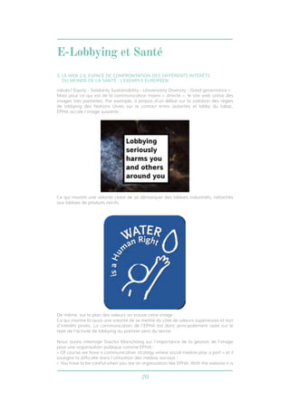 E-Lobbying et Santé 
3. LE WEB 2.0, ESPACE DE CONFRONTATION DES DIFFÉRENTS INTÉRÊTS 
DU MONDE DE LA SANTÉ : L’EXEMPLE EUROPÉEN 
values? Equity - Solidarity Sustainability - Universality Diversity - Good governance » 
Mais pour ce qui est de la communication moins « directe », le site web utilise des 
images très parlantes. Par exemple, à propos d’un débat sur la violation des règles 
de lobbying des Nations Unies sur le contact entre autorités et lobby du tabac, 
EPHA accole l’image suivante : 
Ce qui montre une volonté claire de se démarquer des lobbies industriels, rattachés 
aux lobbies de produits nocifs. 
De même, sur le plan des valeurs on trouve cette image : 
Ce qui montre là aussi une volonté de se mettre du côté de valeurs supérieures et non 
d’intérêts privés. La communication de l’EPHA est donc principalement axée sur le 
rejet de l’activité de lobbying au premier sens du terme. 
Nous avons interrogé Sascha Marschang sur l’importance de la gestion de l’image 
pour une organisation publique comme EPHA : 
« Of course we have a communication strategy where social medias play a part » et il 
souligne la difficulté dans l’utilisation des médias sociaux : 
« You have to be careful when you are an organization like EPHA. With the website it is 
20 
 