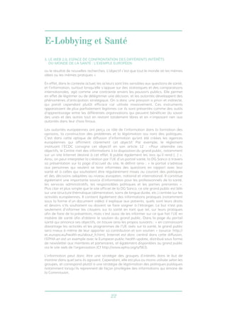 E-Lobbying et Santé 
3. LE WEB 2.0, ESPACE DE CONFRONTATION DES DIFFÉRENTS INTÉRÊTS 
DU MONDE DE LA SANTÉ : L’EXEMPLE EUROPÉEN 
ou le résultat de nouvelles recherches. L’objectif c’est que tout le monde ait les mêmes 
idées ou les mêmes pratiques » 
En effet, dans le contexte actuel, les acteurs sont très sensibles aux questions de santé, 
et l’information, surtout lorsqu’elle s’appuie sur des statistiques et des comparaisons 
internationales, agit comme une contrainte envers les pouvoirs publics. Elle permet 
en effet de légitimer ou de délégitimer une décision, et les autorités développent des 
phénomènes d’anticipation stratégique. On a donc une pression a priori et indirecte, 
qui paraît cependant plutôt efficace car utilisée massivement. Ces instruments 
apparaissent de plus parfaitement légitimes car ils sont présentés comme des outils 
d’apprentissage entre les différentes organisations qui peuvent bénéficier du savoir 
des unes et des autres tout en restant totalement libres et en n’imposant rien aux 
autorités dans leur choix finaux. 
Les autorités européennes ont perçu ce rôle de l’information dans la formation des 
opinions, la construction des problèmes et la légitimation (ou non) des politiques. 
C’est dans cette optique de diffusion d’information qu’ont été créées les agences 
européennes qui affirment clairement cet objectif. Par exemple, le règlement 
instituant l’ECDC consigne cet objectif en son article 12 : «Pour atteindre ces 
objectifs, le Centre met des informations à la disposition du grand public, notamment 
sur un site Internet destiné à cet effet. Il publie également les avis qu’il rend […] ». 
Ainsi, on peut interpréter la création par l’UE d’un portail santé, la DG Sanco à travers 
sa présentation sur la page d’accueil du site, le définit ainsi : « le portail s’adresse 
aux personnes qui veulent se tenir informées des questions en rapport avec leur 
santé et à celles qui souhaitent être régulièrement mises au courant des politiques 
et des décisions adoptées au niveau européen, national et international. Il constitue 
également une importante source d’information pour les professionnels de la santé, 
les services administratifs, les responsables politiques et les parties prenantes ». 
Plus clair et plus simple que le site officiel de la DG Sanco, ce site grand public est bâti 
sur une structure thématique (alimentation, soins de longue durée, etc.) centrée sur les 
activités européennes. Il contient également des informations pratiques (notamment 
sous la forme d’un document vidéo) il explique aux patients, quels sont leurs droits 
et devoirs s’ils souhaitent ou doivent se faire soigner à l’étranger. Le but n’est pas 
seulement d’informer les citoyens sur la santé en tant que tel, sur leurs pratiques 
afin de faire de la prévention, mais c’est aussi de les informer sur ce que fait l’UE en 
matière de santé afin d’obtenir le soutien du grand public. Dans la page du portail 
santé qui annonce ses objectifs, on trouve ainsi les propos suivants : « en connaissant 
davantage les activités et les programmes de l’UE axés sur la santé, le grand public 
sera mieux à même de leur apporter sa contribution et son soutien » (source: http:// 
ec.europa.eu/health-eu/about_fr.htm). Internet est donc central dans cette diffusion, 
l’EPHA en est un exemple avec le European public health update, distribué sous forme 
de newsletter aux membres et partenaires, et également disponibles au grand public 
via le site web de l’organisation (Cf http://www.epha.org/a/563). 
L’information peut donc être une stratégie des groupes d’intérêts dans le but de 
montrer dans quel sens ils agissent. Cependant, elle est plus ou moins utilisée selon les 
groupes, et correspond plutôt à une stratégie de légitimation des politiques publiques 
notamment lorsqu’ils reprennent de façon privilégiée des informations qui émane de 
la Commission. 
22 
 