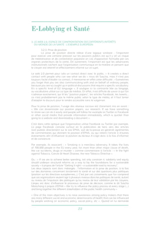 E-Lobbying et Santé 
3. LE WEB 2.0, ESPACE DE CONFRONTATION DES DIFFÉRENTS INTÉRÊTS 
DU MONDE DE LA SANTÉ : L’EXEMPLE EUROPÉEN 
3.2.3. Prise de position 
La prise de position directe relève d’une logique similaire : l’important 
pour exercer une certaine pression sur les pouvoirs publics est qu’il y ait un risque 
de médiatisation et de contestation populaire en cas d’opposition formulée par ces 
organes protecteurs de la santé. Dit autrement, l’important est que les adversaires 
institutionnels sachent que l’organisation communique en la matière et pensent que 
le citoyen est attentif et effectivement informé sur ce sujet. 
Le web 2.0 permet pour cela un contact direct avec le public, « It creates a direct 
contact with people who can see what we do » nous dit Sascha, mais il n’est pas 
toujours facile d’établir ce contact, il mentionne en effet cette difficulté : «Sometimes 
you forget that you are also communicating with and on behalf of ordinary people, 
because you are so caught up in political discussions that require a specific vocabulary. 
It’s a specific kind of EU language ». Il souligne ici la contrainte liée au langage, 
au vocabulaire utilisé sur ce type de médias. En effet, il est difficile de savoir à qui l’on 
s’adresse exactement, qui lit les “position papers”, les articles Facebook, les tweets... 
ce n’est probablement pas le même public selon le type de média, et il faut tenter 
d’adapter le discours pour le rendre accessible sans le vulgariser. 
Pour la prise de position, l’usage des réseaux sociaux est clairement mis en avant : 
« We can disseminate our position papers, our research. If we have something 
to share we can do it easily and people will follow for example on Twitter or Facebook 
or other social media that provide information immediately, which is quicker than 
going to a website and downloading a document ». 
C’est dans cette optique que l’organisation utilise Facebook ou Twitter par exemple. 
La page Facebook consiste surtout en la publication de liens vers des articles 
(soit publiés directement sur le site EPHA, soit de la presse en général) agrémentés 
de commentaires qui donnent la position d’EPHA, ou qui relient l’article à d’autres 
événements afin d’influencer la position du lecteur. Il s’agit donc à la fois d’informer 
et de convaincre. 
Par exemple, ils associent : « Smoking is a merciless adversary. It takes the lives 
of 700,000 people in the EU every year, far more than other major cause of death, 
like car accidents, drugs or murder » comme commentaire à l’article : « In the fight 
against Tobacco, Cancer & Heart Disease, the new Tobacco Directive » 
Ou : « If we are to achieve better spending, not only constrain it, solidarity and equity 
should underpin structural reforms as a way to lay the foundations for a sustainable 
society » à propos de l’article “Getting it right – a sustainable road to recovery”. 
Les deux aspects sont donc mélangés : l’information et la prise de position, à la fois 
sur des domaines concernant strictement la santé et sur des questions plus politiques 
(position sur les directives européennes...). C’est par ces croisements que l’on comprend 
que ces organisations veulent agir à plusieurs niveaux dans les politiques de santé, autant 
au niveau de l’impulsion des politiques qu’au niveau de leur validation par les citoyens. 
L’enjeu est donc d’influencer le processus de prise de décision, comme le dit Sascha 
Marschang à propos d’EPHA « We try to influence the policy process at every stage (…) 
and bring together the different stakeholders of the public health community » 
« One of the main objectives is to raise awareness among policy makers that there 
are many different social and economic determinants of health that can be influenced 
by people working on economic policy, social policy, etc ». Quand on lui demande 
23 
 
