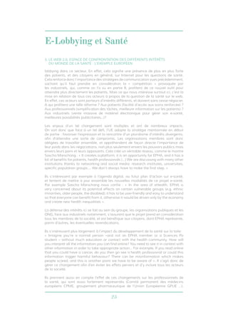 E-Lobbying et Santé 
3. LE WEB 2.0, ESPACE DE CONFRONTATION DES DIFFÉRENTS INTÉRÊTS 
DU MONDE DE LA SANTÉ : L’EXEMPLE EUROPÉEN 
lobbying dans ce secteur. En effet, cela signifie une présence de plus en plus forte 
des patients, et des citoyens en général, sur Internet pour les questions de santé. 
Cela renforce donc l’importance des stratégies de communication vues précédemment, 
sachant qu’il faut prendre en considération la « compétition » provoquée par 
les industriels, qui, comme on l’a vu en partie II, profitent de ce nouvel outil pour 
atteindre plus directement les patients. Mais ce qui nous intéresse surtout ici, c’est la 
mise en relation de tous ces acteurs à propos de la question de la santé sur le web. 
En effet, ces acteurs sont porteurs d’intérêts différents, et doivent sans cesse négocier. 
A qui profitera une telle réforme ? Aux patients (facilité d’accès aux soins renforcée) ? 
Aux professionnels (simplification des tâches, meilleure information sur les patients) ? 
Aux industriels (vente massive de matériel électronique pour gérer son e-santé, 
meilleures possibilités publicitaires...)? 
Les enjeux d’un tel changement sont multiples et ont de nombreux impacts. 
On voit donc que face à un tel défi, l’UE adopte la stratégie mentionnée en début 
de partie : favoriser l’expression et la rencontre d’un pluralisme d’intérêts divergents, 
afin d’atteindre une sorte de compromis. Les organisations membres sont donc 
obligées de travailler ensemble, et appréhendent de façon directe l’importance de 
leur poids dans les négociations, non plus seulement envers les pouvoirs publics mais 
envers leurs pairs et leurs opposants. Cela crée un véritable réseau, comme le montre 
Sascha Marschang : « It creates a platform, it is an opportunity for EPHA, and it has a 
lot of benefits for patients, health professionals (…) We are discussing with many other 
institutions thanks to networking and social media: research institutes, universities, 
specific population groups…. We don’t always have to make the first step. » 
Ils s’intéressent par exemple à l’agenda digital, au futur plan d’action sur e-santé, 
et tentent de mettre à jour ensemble les nouvelles modalités de ce projet e-santé. 
Par exemple Sascha Marschang nous confie : « In the area of eHealth, EPHA is 
very concerned about its potential effects on certain vulnerable groups (e.g. ethnic 
minorities, older people, the disabled); it has to be user-friendly and easy to understand 
so that everyone can benefit from it, otherwise it would be driven only by the economy 
and create new health inequalities ». 
La défense des intérêts ici se fait au sein du groupe, les organisations publiques et les 
ONG, face aux industriels notamment, s’assurent que le projet prend en considération 
tous les membres de la société, et est bénéfique aux citoyens, dont EPHA représente, 
parmi d’autres, les éventuelles revendications. 
Ils s’intéressent plus largement à l’impact du développement de la santé sur la toile: 
« Imagine you’re a normal person –and not an EPHA member or a Sciences Po 
student – without much education or contact with the health community. How will 
you interpret all the information you can find online? You need to see it in context with 
other information in order to take appropriate action… For example, If you read online 
that you could have a cancer, do you then go see a health professional or could this 
information trigger harmful behaviour? There can be misinformation which makes 
people scared, and this is another point we have to be aware of ». Il s’agit donc de 
gérer ce changement afin d’en éviter les effets pervers et d’y inclure tous les acteurs 
de la société. 
Ils prennent aussi en compte l’effet de ces changements sur les professionnels de 
la santé, qui sont aussi fortement représentés (Comité permanent des médecins 
européens CPME, groupement pharmaceutique de l’Union Européenne GPUE …). 
25 
 
