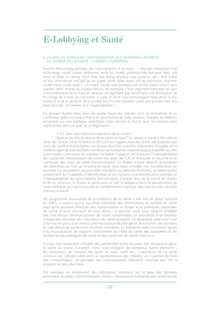 E-Lobbying et Santé 
3. LE WEB 2.0, ESPACE DE CONFRONTATION DES DIFFÉRENTS INTÉRÊTS 
DU MONDE DE LA SANTÉ : L’EXEMPLE EUROPÉEN 
Sascha Marschang partage ses interrogations à ce sujet : « We are concerned that 
technology could create additional work for health professionals because they will 
have to keep on doing what they are doing anyway (see patients, etc.) and some 
of this information will still be on paper while other parts will be electronic, and this 
could mean more work […] it might create new burdens but at the same time it also 
creates relief, thanks to e-prescriptions for example » Son argument principal est que 
l’informatisation et la mise en réseaux ne signifient pas forcément une diminution de 
la charge de travail, au contraire : « Look at what new technologies have done to the 
world of work in general: all is quicker but the line between work and private lives has 
been blurred… It creates new responsibilities ». 
Ce groupe illustre donc bien de quelle façon les intérêts vont se rencontrer et se 
confronter grâce au web 2.0 et à la constitution de réels réseaux chargés de réfléchir 
ensemble sur une politique spécifique. Cela montre la façon dont les intérêts sont 
représentés dans ce type de configuration. 
3.3.2. Vers une internationalisation de la santé ? 
Quel est le rôle du réseau de la santé en ligne? Le réseau e-santé a été créé en 
vertu de l’article 14 de la directive 2011/24 sur l’application des droits des patients aux 
soins de santé transfrontaliers. Le réseau réunit les autorités nationales chargées de la 
santé en ligne de tous les États membres sur la base du volontariat pour travailler sur des 
orientations communes en matière d’e-santé. L’objectif est d’assurer l’interopérabilité 
des systèmes électroniques de santé des pays de l’UE et d’assurer la sécurité et la 
continuité des soins de santé transfrontaliers. Le réseau a pour objectif de produire 
des directives de l’UE sur la santé en ligne, mais aussi d’établir une nouvelle base de 
données sur les patients pouvant être transférés au-delà des frontières, en déterminant 
notamment les modalités d’identification et les mesures d’authentification utilisées et 
l’interopérabilité des prescriptions électroniques. Compte tenu de la nature du réseau 
et de sa structure, le réseau e-santé joue un rôle stratégique dans la gouvernance de 
cette politique, et il sera consulté et complètement impliqué dans les activités du plan 
d’action e-santé. 
Un programme transversal de surveillance de la santé a été mis en place (adopté 
en 1997), il visait à fournir aux États membres des informations en matière de santé 
pour qu’ils puissent effectuer des comparaisons et étayer leurs politiques nationales 
de santé. Il était structuré en trois volets. Le premier avait pour objectif d’établir 
des indicateurs communautaires de santé comparables en procédant à un examen 
critique des données des indicateurs de santé existants. Le deuxième volet avait trait 
à la mise en place d’un réseau communautaire de partage et de transfert des données 
et indicateurs de santé entre les États membres. Le troisième volet concernait quant 
à lui la production de rapports notamment sur l’état de santé des européens et les 
tendances des politiques de santé et des systèmes de santé nationaux. 
Il s’agit non seulement d’établir des passerelles entre les pays afin de pouvoir gérer 
la santé au niveau européen, mais aussi d’aligner de nombreux autres éléments : 
les indicateurs de mesure, les outils de suivi santé etc... L’existence de ce socle 
commun est indispensable dans la représentation des intérêts, car il permet de faire 
des comparaisons, de partager des connaissances, éléments centraux que l’on a 
évoqués un peu plus haut. 
Par exemple, en établissant des indicateurs communs sur la base des données 
existantes, le projet communautaire intitulé « Ressources humaines des systèmes de 
26 
 