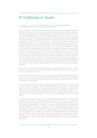 E-Lobbying et Santé 
3. LE WEB 2.0, ESPACE DE CONFRONTATION DES DIFFÉRENTS INTÉRÊTS 
DU MONDE DE LA SANTÉ : L’EXEMPLE EUROPÉEN 
santé européens » a ainsi permis de rendre compte du nombre de professionnels dans 
le secteur des soins de santé. Il a notamment dévoilé que le nombre de médecins 
praticiens a régulièrement augmenté dans la plupart des États membres au cours 
des vingt dernières années et a révélé de grandes disparités entre les pays en ce qui 
concerne le nombre de médecins spécialistes, en particulier pour certaines spécialités 
comme l’oncologie, la chirurgie pédiatrique ou la médecine du travail. Des disparités 
ont également été mises à jour par le projet « unité européenne de surveillance des 
espérances de santé » qui a fonctionné sur un principe similaire de construction de 
comparabilité des données et d’harmonisation des méthodes de récolte et de calcul. 
Le projet « Indicateurs de santé dans les régions en Europe » a lui été dédié à établir 
des indicateurs permettant de mesurer l’état de santé dans les régions européennes 
et de les regrouper en fonction de différentes variables. Pour sa part, le projet 
intitulé « Monitoring expenditure and utilisation of pharmaceutical products in the 
European Union » a créé un réseau d’experts qui suit l’évolution de la disponibilité des 
médicaments en Europe et de leur prix sur la base d’indicateurs communs construits 
dans le cadre du projet. Le projet « Benchmarking health monitoring programmes » 
a lui mené en revue les systèmes régionaux de suivi et de gouvernance des politiques 
de santé afin de discerner des bonnes pratiques en termes de qualité et d’efficience et 
de favoriser des processus d’apprentissage entre les acteurs régionaux des politiques 
de santé. 
C’est ce que met en avant Sascha Marschang à propos des médias sociaux : « They 
are a good way to point out differences between countries or to make constructive 
criticism, and it seems to work ». 
Mais malgré cette internationalisation, il faut garder à l’esprit les différences culturelles 
entre pays : « The way civil society is organised is different from one country to another, 
and so is the terminology; for example, public health does not have the same meaning 
in France, UK or Germany. » 
Fabrice Alexandre, directeur associé de Communication & Institutions, souligne qu’il 
y a tout un travail en amont, avant l’usage des réseaux sociaux qui ne peut pas être 
remplacé par eux. Il affirme : « Si vous voulez proposer des choses, si vous voulez 
obtenir des mesures favorables, il va falloir les expliquer, il va falloir les chiffrer, et ça, 
ce n’est pas par Twitter que vous allez le faire passer : il faut continuer à aller voir les 
gens. Donc oui, ça bouscule un peu, mais au fond, ça nous ramène aux fondamentaux 
aussi. » 
En fait, ce qu’on montre ici, c’est que les médias sociaux permettent la mise en réseaux 
qui transforme l’activité de lobbying dans le domaine de la santé : en créant des 
espaces de discussion spécifiques et en permettant une internationalisation de la santé 
qui facilite la représentation des intérêts au niveau international, les comparaisons 
transfrontalières etc. De plus, il permet à tous les types d’intérêts d’acquérir une 
visibilité, une voix dans l’espace public et donc un poids dans les négociations (selon 
une volonté initiale de la Commission). Malgré cela, il faut garder à l’esprit que le 
web 2.0 demeure une étape de ce processus de représentation des intérêts, qui 
vient compléter, faciliter ou transformer, mais pas remplacer les pratiques existantes. 
De plus, il y a un revers de médaille à cette utilisation du web : au-delà des acteurs 
du monde de la santé, ce sont leurs adversaires directs qui à leur tour peuvent en 
bénéficier... 
27 
 