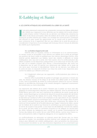 E-Lobbying et Santé 
4. LES CONTRE-ATTAQUES DES ADVERSAIRES DU LOBBY DE LA SANTÉ 
Il est particulièrement intéressant de comprendre comment les lobbies défendant 
des intérêts qui s’opposent à ceux défendus par les lobbies de la santé utilisent 
le web 2.0 pour contrer l’influence de ces derniers. Les lobbies des industries du 
tabac et de l’alcool, principales cibles des lobbies de la santé, ont su exploiter les 
ressources qu’offre Internet pour établir une stratégie de communication numérique 
très efficace et saisir toutes les opportunités de ce nouvel outil et parfois même 
pour contourner la loi. Il appartient dès lors aux lobbies de la santé de prendre en 
considération l’importance d’une stratégie web forte pour être en mesure de défendre 
les intérêts qu’ils représentent. 
4.1. La fenêtre d’opportunité web 
Internet offre un nouveau vecteur à l’information et à la communication, 
ce vecteur ouvert et accessible à tous permet aux lobbies de la santé de partager 
ses positions de façon visible et publique pour leur donner davantage d’échos, mais 
Internet permet également aux lobbies, ayant des intérêts à défendre en totale 
inadéquation avec ceux de la santé, d’en faire autant. Ainsi la conflictualisation des 
débats d’intérêts se fait désormais publiquement sur le web et par le biais des outils 
du web 2.0 la rendant d’autant plus directe. L’instrumentalisation des outils mis 
à disposition par le web 2.0 permet aux adversaires des lobbies de la santé de 
s’en servir pour minimiser et décrédibiliser l’action de ces derniers. Les lobbies de 
la santé ont donc la nécessité d’utiliser aux mieux les outils à leur disposition pour 
contrer les lobbies qui s’élèvent contre eux. 
4.1.1. Egalement utilisé par ses opposants, conflictualisation plus directe et 
28 
publique 
Internet offre la possibilité de publier et partager ses positions à travers les 
sites, les réseaux sociaux et les blogs et de rendre tout débat public et accessible 
à tous. Ainsi la possibilité de rendre la conflictualisation directe est accrue. Internet 
devient un véritable lieu d’échange et les intérêts divergents s’opposent ouvertement 
de manière plus ou moins dissimulée. 
Les opposants des lobbies de la santé n’hésitent pas à publier sur leurs sites des 
attaques et contre-arguments destinés aux lobbies adverses. Ainsi le site Internet de 
Phillip Morris (pmi.com), bien qu’il mentionne les problèmes de santé causés par le 
tabac, insiste davantage sur sa volonté de réduire la nocivité du produit afin de limiter 
l’impact de l’argument des lobbies de la santé. Phillip Morris insiste également sur 
le bien-être qu’il produit et offre à ses employés et ses agriculteurs et son impératif 
de développement social et économique pour revaloriser son image. Mais le point 
qui montre comment Internet peut être utilisé pour contrecarrer les lobbies de la 
santé est l’encart parlant de la fiscalité abusive qui frappe l’industrie du tabac, voulue 
par les lobbies de la santé et qui favorise la contrefaçon qui porte préjudice à tous, 
en terme de recette et de qualité. Le but étant de décrédibiliser l’activité des lobbies 
de la santé, de faire naître un sentiment d’injustice et de reléguer au second plan 
les effets néfastes du tabagisme pour insister sur la portée contre-productive de 
l’action des lobbies de la santé. De son côté l’EPHA affiche, comme nous l’avons vu, 
des avertissements ciblés à l’égard du tabagisme, en en rappelant les effets. 
La conflictualisation se retrouvant sur Internet prend des formes plus ou moins 
discrètes et loyales. Les possibilités qu’offre Internet sont utilisées par chacun des 
acteurs pour défendre ses intérêts publiquement, alors qu’autrefois ces discussions 
se retrouvaient encadrées au sein des institutions législatives et ne concernaient que 
 