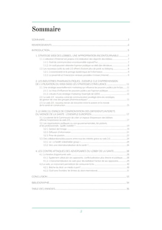 3 
Sommaire 
SOMMAIRE........................................................................................................................................................3 
REMERCIEMENTS...........................................................................................................................................4 
INTRODUCTION...............................................................................................................................................5 
1. STRATEGIE WEB DES LOBBIES, UNE APPROPRIATION INCONTOURNABLE.................7 
1.1. L’utilisation d’Internet est propice à la réalisation des objectifs des lobbies................................7 
1.1.1. Outil de communication incontournable aujourd’hui..............................................................7 
1.1.2. Un outil pouvant atteindre l’opinion publique au-delà des décideurs.................................8 
1.2. Les nouveaux outils du web 2.0 offrent d’autant plus de poids au lobbying...............................8 
1.2.1. L’instantanéité et le partage épidémique de l’information....................................................9 
1.2.2. La proximité et l’interaction rendues possibles à travers Internet........................................9 
2. LES INDUSTRIES PHARMACEUTIQUES : EXEMPLE CLE D’APPREHENSION 
DE L’UTILISATION DU WEB DANS LES STRATEGIES D’INFLUENCE.................................... 11 
2.1. Une stratégie essentiellement marketing qui influence les pouvoirs publics par le bas........11 
2.1.1. Le choix d’influencer les pouvoirs publics par l’opinion publique........................................11 
2.1.2. L’étude d’une stratégie marketing: l’exemple de LEEM........................................................12 
2.2. Le web 2.0 : nouveau canal de communication privilégié dans les stratégies 
de gestion de crise des groupes pharmaceutiques?.................................................................................13 
2.3. Le web 2.0 : nouveau terrain de rencontre entre le patient et le monde 
de la santé en construction...............................................................................................................................15 
3. LE WEB 2.0, ESPACE DE CONFRONTATION DES DIFFERENTS INTERETS 
DU MONDE DE LA SANTE : L’EXEMPLE EUROPEEN................................................................17 
3.1. La volonté de la Commission de créer un espace d’expression des lobbies 
affirme l’importance du web 2.0......................................................................................................................17 
3.2. Les organisations publiques ou non-gouvernementales, les patients 
et les professionnels : quelle visibilité ?..........................................................................................................19 
3.2.1. Gestion de l’image :..........................................................................................................................19 
3.2.2. Diffusion d’information....................................................................................................................21 
3.2.3. Prise de position.................................................................................................................................23 
3.3. Des collaborations/discussions entre tous les intérêts grâce au web 2.0...................................24 
3.3.1. Le « e-health stakeholder group »...............................................................................................24 
3.3.2. Vers une internationalisation de la santé ?...............................................................................26 
4. LES CONTRE-ATTAQUES DES ADVERSAIRES DU LOBBY DE LA SANTE....................... 28 
4.1. La fenêtre d’opportunité web...................................................................................................................28 
4.1.1. Egalement utilisé par ses opposants, conflictualisation plus directe et publique..........28 
4.1.2. L’instrumentalisation du web pour décrédibiliser l’action de ses opposants..................29 
4.2.Le web, un instrument permettant de contourner la loi....................................................................30 
4.2.1. Brèche du droit: un média à part?................................................................................................30 
4.2.2. Outil sans frontière, les limites du droit international.............................................................31 
CONCLUSION................................................................................................................................................33 
BIBLIOGRAPHIE.............................................................................................................................................34 
TABLE DES ANNEXES..................................................................................................................................36 
 