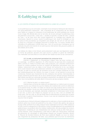 E-Lobbying et Santé 
4. LES CONTRE-ATTAQUES DES ADVERSAIRES DU LOBBY DE LA SANTÉ 
à une polémique qui est anticipée. L’exemple d’une entreprise fabriquant des biberons 
est particulièrement intéressant : elle s’inquiétait de la composition de ses tétines 
pour bébés et craignait la naissance d’une polémique de santé publique qui nuirait 
à son image. Elle décide donc de ne rien dire, de ne pas anticiper la polémique mais 
discrètement conçoit des « dark sites », anodins et positifs. A l’aide de sites « Cheval 
de Troie » et de sites amis elle conçoit également un maillage pour aiguiller les 
internautes. Quand la rumeur (avant la polémique) naît, toute la stratégie se met 
en place et les journalistes qui enquêtent sont dirigés de site ami en site ami sans 
le savoir et y trouvent un langage rassurant à chaque fois. La rumeur semble donc 
infondée et la polémique n’éclate donc pas, c’est un succès pour l’entreprise qui ne 
perd pas de parts de marché et ne subit aucune intervention des pouvoirs publics et 
des lobbies de la santé. 
Les lobbies du tabac et de l’alcool, particulièrement visés par une législation sévère 
en terme de publicité, peuvent ainsi être enclins à utiliser ce genre de méthodes. 
Ces méthodes sont discrètes et il est difficile d’en établir les liens et les connivences. 
4.2. Le web, un instrument permettant de contourner la loi 
Internet a également un inconvénient majeur mais qui pour certains est 
un avantage : sa difficile régulation. En effet Internet ne peut pas être simplement 
défini comme un média et tomber dans cette juridiction, son caractère relativement 
récent lui confère quelques lacunes en matière de législation permettant ainsi aux 
lobbies -notamment ceux du tabac et de l’alcool- de contourner la loi. Les lobbies 
de la santé doivent être particulièrement attentifs à ce phénomène pour l’encadrer. 
De plus, le web ne connait pas de frontières et les lois à propos d’Internet ne sont 
pas systématiquement les mêmes d’un pays à l’autre, ce qui permet là encore de 
contourner d’autant plus facilement les lois. L’absence de normes internationales à 
propos d’Internet permet donc de se servir d’Internet pour diffuser presque librement 
des intérêts que des lois nationales encadrent sévèrement, les lobbies de la santé font 
donc face à un problème de taille allant à l’encontre de leurs propres intérêts. 
4.2.1. Brèche du droit: un média à part? 
Internet dans sa forme de média est véritablement un média à part et ne peut 
pas être soumis aux mêmes lois que les médias dits traditionnels comme la télévision 
ou la presse écrite. En effet si le tabac et l’alcool sont des produits dont la vente est 
réservée aux adultes, l’accès aux sites ne permet pas de filtrer les internautes mineurs. 
Le site de Heineken, par exemple, demande simplement à l’internaute avant l’accès 
à son site, si celui-ci est majeur en cliquant sur oui ou non, c’est un contrôle très 
limité donc. De son côté, le site de Phillip Morris International ne prend pas la peine 
de formuler ce genre d’avertissement, l’accès à son site est totalement libre et sans 
aucune mise en garde. 
Les producteurs d’alcool utilisaient allégrement le web pour y faire la publicité de leurs 
produits grâce aux encarts de publicité sur les sites, à travers des spams, des pop-up 
et pop-under, profitant d’un vide juridique initial. Cependant la loi Evin (1991) relative à 
la lutte contre le tabagisme et l’alcoolisme, limite considérablement les possibilités de 
publicité pour ces produits dans les médias traditionnels, afin de protéger les mineurs 
d’opérations marketing et une interprétation de cette loi aurait pu être faite pour y 
inclure Internet. Cette interprétation a été faite en 2007 par l’Association nationale 
de prévention en alcoologie et addictologie (Anpaa) qui assigna Heineken devant 
le Tribunal de Grande Instance de Paris pour publicité illégale. La Cour ne retient 
pas l’argument du producteur de bière, sous prétexte que la loi Evin ne mentionne 
30 
 