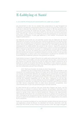 E-Lobbying et Santé 
4. LES CONTRE-ATTAQUES DES ADVERSAIRES DU LOBBY DE LA SANTÉ 
pas directement le web. Ce cas voulant faire jurisprudence, le juge Raingeard de 
La Blétière considère par interprétation littérale qu’Internet fait partie des médias non-autorisés 
à véhiculer des publicités d’alcool et souligne le rôle des parlementaires 
à qui revient la charge de moderniser les textes. Pourtant, deux ans auparavant le 
Parlement avait fait voter un texte de loi relatif à la sécurité du commerce numérique 
mais, selon le juge, «soumis à un lobbying intense des producteurs et commerçants 
de boissons alcooliques, n’a pas jugé opportun [...] de modifier l’énumération des 
supports publicitaires.». 
Les lobbyistes de la santé ont une première victoire mais les lobbyistes de l’alcool 
répondent en insistant sur le fait que cette interdiction pénaliserait non pas les firmes 
de boissons alcooliques internationalisées mais les producteurs français. Du côté des 
acteurs de la santé publique on dénonce l’hypocrisie car il est établi qu’Internet est 
statistiquement le média préféré des jeunes et des mineurs. Aujourd’hui encore le 
débat se poursuit et l’autorisation de la publicité pour l’alcool sur Internet est légalisée 
dans la mesure où elle n’est ni «intrusive», ni «intempestive» à travers des spam, pop-up, 
pop-under... En outre, les lobbies de la santé ont réussi à faire valoir un contrôle 
dans la manière de concevoir la publicité d’alcool sur le web, et elle ne doit pas être 
de la propagande, ni même inciter à la consommation. Finalement les alcooliers ont 
la possibilité de simplement présenter leurs produits sur Internet. 
Cette brèche du droit à l’égard d’Internet est visible particulièrement dans le cas de 
l’alcool en France car le lobby y est plus puissant que celui du tabac, et la loi Evin est 
plus évasive au sujet de l’alcool qu’au sujet du tabac pour lequel l’interdiction de la 
publicité est totale (à l’exception des Bureaux de Tabacs et sous conditions strictes). 
Les acteurs de la santé publique ont donc tout intérêt à être vigilants face à l’utilisation 
que leurs adversaires peuvent faire d’Internet. 
4.2.2. Outil sans frontière, les limites du droit international 
Soulevée lors de la condamnation de Heineken, l’idée qu’un contrôle ou une 
interdiction de la publicité pour l’alcool et le tabac par le droit français correspond à 
une entrave exclusivement destinée aux producteurs et commerçants français sous 
son autorité est largement reprise par les lobbies défendant ces intérêts et apparaît 
recevable pour une partie des parlementaires français conscients de ne pas pouvoir 
contrôler les inégalités engendrées par le web. Ainsi, s’appuyant sur les élus des 
circonscriptions viticoles, la contre-attaque est lancée et appelle à l’égalité à l’échelle 
européenne et nationale. Les lobbyistes de l’alcool voudraient que la France accepte 
une telle mesure uniquement dans le cadre d’une convention européenne, voire 
internationale pour ne pas être pénalisante pour l’activité nationale. 
En effet Internet est un outil qui n’est pas limité dans l’espace (du moins, que les 
démocraties se refusent à censurer dans l’absolu), les politiques nationales visant 
Internet sont donc extrêmement limitées et pénalisent uniquement les acteurs nationaux 
quand le monde entier utilise la même plateforme. L’absence de règlementation 
internationale d’Internet en fait une plateforme libre et en quelque sorte au-dessus du 
droit. L’émergence de mouvements pirates tels que les Anonymous ou le Parti Pirate 
prouve la volonté de permettre au web de conserver son indépendance et la liberté 
qui le caractérise. 
Seule une convention européenne ou internationale à propos d’Internet pourrait avoir 
une application censée et efficace, en attendant les mesures nationales n’ont des 
effets que très limités car les mineurs français peuvent visiter des pages étrangères 
31 
 