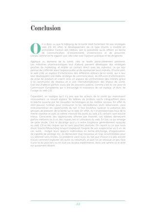 Conclusion 
On a donc vu que le lobbying de la santé était fortement lié aux stratégies 
web 2.0. En effet, le développement de ce type d’outils a modifié en 
profondeur l’action des lobbies, par la possibilité qu’ils offrent en terme 
de communication, d’instantanéité, d’interactions et de proximité. 
L’enjeu central est le rapport que cela crée avec l’opinion publique et les dirigeants. 
Appliqué au domaine de la santé, cela se révèle particulièrement pertinent. 
Les industries pharmaceutiques tout d’abord, peuvent développer des stratégies 
proches du marketing, et établir un contact direct avec les individus, ce qui leur 
permet de s’affirmer dans l’espace public et de représenter leurs intérêts. D’autre part, 
le web crée un espace d’interactions des différents acteurs de la santé, qui à leur 
tour développent une réelle stratégie de communication, de diffusion d’informations, 
de prise de position et créent ainsi un espace de confrontation des intérêts grâce 
à la constitution de réseaux et à une internationalisation des enjeux de santé. 
Ceci est d’ailleurs parfois voulu par les pouvoirs publics, comme c’est le cas pour la 
Commission Européenne qui a encouragé la naissance de cet espace, et donc de 
l’usage du web 2.0. 
Cependant, on souligne qu’il n’y pas que les acteurs de la santé qui investissent 
massivement ce nouvel espace, les lobbies de produits nocifs s’engouffrent dans 
la brèche ouverte par les nouvelles technologies et les médias sociaux. En effet ils 
vont pouvoir l’utiliser pour contourner la loi, décrédibiliser leurs adversaires, voire 
instrumentaliser les opportunités du net. Il faut toutefois nuancer la présence des 
groupes de pression de la santé sur le web. En effet, ils n’investissent pas tous de la 
même manière et avec la même intensité les outils du web 2.0, certains sont encore 
frileux. Conscients des opportunités offertes par Internet, ces lobbies demeurent 
parfois méfiants vis à vis des risques liés à l’utilisation du web. En fait, ce qui émerge 
de cette étude, c’est le décalage qu’il y a entre l’euphorie généralement associée 
au web 2.0 et les risques qui lui sont pourtant associés. On rejoint ici ce que nous 
disait Sascha Marschang lorsqu’il expliquait l’origine de son scepticisme vis à vis de 
ces outils : malgré leurs apports indéniables en terme d’échange, d’organisation, 
de rapidité de partage etc, ils demeurent trop nouveaux et trop incontrôlables pour 
s’y adonner sans limites. Le problème vient aussi du fait que chacun n’a pas encore 
trouvé comment exploiter ces outils au maximum, et que l’on se retrouve un peu face 
à une loi du plus fort, ou en tout cas du plus expérimenté, dans une sphère où le droit 
est quasiment absent. 
33 
 