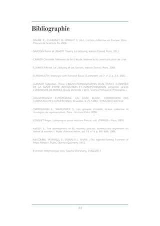 34 
Bibliographie 
- BALME R., CHABANET D., WRIGHT V. (dir.), L’action collective en Europe, Paris : 
Presses de Sciences Po. 2006 
- BARDON Pierre et LIBAERT Thierry, Le lobbying, édition Dunod, Paris, 2012. 
- CARRER Christelle, Mémoire de fin d’étude, Internet et la communication de crise. 
- CLAMEN Michel, Le Lobbying et ses Secrets, édition Dunod, Paris, 2000. 
- EUROHEALTH, Interview with Fernand Sauer, Eurohealth, vol.7, n° 2, p. 2-6. 2001. 
- GUIGNER Sébastien, Thèse L’INSTITUTIONNALISATION D’UN ESPACE EUROPÉEN 
DE LA SANTÉ ENTRE INTÉGRATION ET EUROPÉANISATION, présentée devant 
L’UNIVERSITÉ DE RENNES I École doctorale « Droit, Science Politique et Philosophie » 
- GOUVERNANCE EUROPÉENNE, UN LIVRE BLANC, COMMISSION DES 
COMMUNAUTÉS EUROPÉENNES, Bruxelles, le 25.7.2001, COM(2001) 428 final 
- GROSSMANN E., SAURUGGER S., Les groupes d’intérêt. Action collective et 
stratégies de représentation, Paris : Armand Colin, 2006. 
- LENGLET Roger, Lobbying et santé, éditions Pascal, coll. «TAPAGE», Paris, 2009. 
- MASEY S., The development of EU equality policies: bureaucratic expansion on 
behalf of women ?, Public Administration, vol. 73, n° 4, p. 591-609, 1995. 
- McCOMBS, MAXWELL E.; DONALD L. SHAW. «The Agenda-Setting Function of 
Mass Media». Public Opinion Quarterly, 1972. 
- Entretien téléphonique avec Sascha Marshang, 15/02/2013 
 