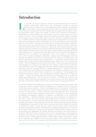 Introduction 
La croisade du groupe Leclerc en faveur de la libéralisation de la vente en 
grande surface des médicaments non remboursés connaît un nouveau 
tournant avec la diffusion d’un spot publicitaire signé Australie à la télévision 
et sur les réseaux sociaux depuis le 15 Février 2013. La vente de médicaments 
non remboursés reste pour le moment interdite dans les hypermarchés Leclerc, seules 
les pharmacies ayant le droit d’en vendre. Ce spot d’une trentaine de secondes a 
davantage une visée militante que commerciale, ce qui est assez nouveau. En effet, 
Leclerc, à travers cette campagne publicitaire cherche à toucher l’opinion publique 
afin d’influencer les pouvoirs publics dans le but de modifier la législation existante. 
La loi n°2001-1168 du 11 décembre 2001 autorise que les pharmaciens ne soient pas 
pleinement propriétaires de leur pharmacie, tant qu’ils possèdent au moins 51% des 
parts et que les 49% restantes sont détenues par d’autres pharmaciens diplômés. 
Il est ainsi interdit que des personnes ou organismes extérieurs (fonds de pension, 
fonds d’investissement) soient associés au capital des pharmacies françaises. Cette 
législation qui peut remettre en cause le principe de libre entreprise en Union Européenne 
a été validée et renforcée par la Cour de Justice Européenne dans son arrêté du 22 Avril 
2009 stipulant que « La politique de santé définie par un Etat membre et les dépenses 
publiques dans ce domaine ne poursuivent aucun but lucratif ou commercial. » 
Ainsi, cette nouvelle campagne publicitaire, quelque peu démagogique tente de 
montrer l’absurdité de la loi qui ne permet pas aux « docteurs en pharmacie » de 
Leclerc de vendre de l’aspirine avec un slogan choc : « nos docteurs en pharmacie n’ont 
toujours pas le droit de vendre des médicaments sans ordonnance. Oui on marche sur 
la tête ». Elle est reléguée par le site internet de Leclerc : http://www.quiestlemoinscher. 
com/sesoigner qui insiste sur le faible prix des produits Leclerc dans ce domaine. 
À peine diffusé ce spot a fait l’objet de nombreuses réactions négatives notamment sur 
les réseaux sociaux. La page Facebook « Pigeons pharmaciens » créée le 10 Octobre 
2012, expression faisant référence au mouvement des Pigeons, entrepreneurs qui ont 
réussi à faire plier en partie Bercy concernant une proposition fiscale augmentant 
l’imposition des plus-values a ainsi immédiatement réagi en détournant le slogan de 
Leclerc : « Leclerc ne contrôle déjà pas l’origine de ses lasagnes mais ils souhaitent 
vendre des médicaments... Oui on marche sur la tête ». De même, les réactions ont 
fusé sur Twitter. Internet et principalement les réseaux sociaux sont donc devenus des 
lieux de confrontation d’idées et des vitrines centrales pour les groupes d’intérêts. 
La première définition du lobbying est restrictive et limite son objet à une seule cible, 
les pouvoirs publics, puisque l’activité de lobbying est à l’origine «l’action d’influence 
auprès des pouvoirs publics». Suite au développement de la pratique, la définition 
s’est élargie pour rendre compte de la diversité des cibles intermédiaires, des formes 
d’actions et des acteurs. Le Sénat Américain rend particulièrement bien compte de 
ces enjeux en définissant le lobbying comme étant « la pratique visant à persuader 
le législateur de proposer, adopter ou s’opposer à la législation ou de modifier les 
lois existantes ». Stéphane Dessalas ajoute une autre dimension au lobbying qui 
est celle « d’outil de communication dont l’objectif est d’influencer les pouvoirs ». 
Cela permet donc de saisir pourquoi Internet est devenu un enjeu central pour les 
groupes de pression. En effet, le pouvoir de communication d’Internet est considérable. 
Le développement du web 2.0 et des réseaux sociaux a permis de multiplier les contacts 
et d’élargir les cibles. On peut de plus relever trois principaux types d’acteurs du 
lobbying : les lobbyistes salariés d’entreprises, les lobbyistes appartenant à un cabinet 
en conseil de lobbying ou d’avocats et les lobbyistes d’organisations transversales ou 
d’associations qui regroupent des réalités diverses (associations de consommateurs, 
syndicats, ONG, think tank). Le domaine de la santé n’échappe pas à cette logique du 
lobbying. Ainsi dans son livre Lobbying et santé ou comment certains industriels font 
pression contre l’intérêt général publié en 2009, Roger Lenglet interroge les enjeux 
et les influences qui s’opèrent entre les pouvoirs publics et les acteurs de la santé. 
Sans remettre en cause le nécessaire travail d’information et de défense des positions 
5 
 