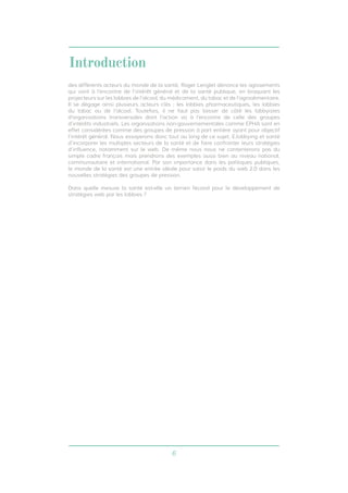 6 
Introduction 
des différents acteurs du monde de la santé, Roger Lenglet dénonce les agissements 
qui vont à l’encontre de l’intérêt général et de la santé publique, en braquant les 
projecteurs sur les lobbies de l’alcool, du médicament, du tabac et de l’agroalimentaire. 
Il se dégage ainsi plusieurs acteurs clés : les lobbies pharmaceutiques, les lobbies 
du tabac ou de l’alcool. Toutefois, il ne faut pas laisser de côté les lobbyistes 
d’organisations transversales dont l’action va à l’encontre de celle des groupes 
d’intérêts industriels. Les organisations non-gouvernementales comme EPHA sont en 
effet considérées comme des groupes de pression à part entière ayant pour objectif 
l’intérêt général. Nous essayerons donc tout au long de ce sujet, E.lobbying et santé 
d’incorporer les multiples secteurs de la santé et de faire confronter leurs stratégies 
d’influence, notamment sur le web. De même nous nous ne contenterons pas du 
simple cadre français mais prendrons des exemples aussi bien au niveau national, 
communautaire et international. Par son importance dans les politiques publiques, 
le monde de la santé est une entrée idéale pour saisir le poids du web 2.0 dans les 
nouvelles stratégies des groupes de pression. 
Dans quelle mesure la santé est-elle un terrain fécond pour le développement de 
stratégies web par les lobbies ? 
 